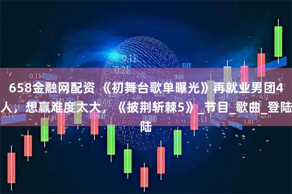658金融网配资 《初舞台歌单曝光》再就业男团4人，想赢难度太大，《披荆斩棘5》_节目_歌曲_登陆