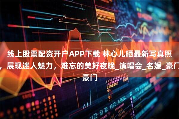 线上股票配资开户APP下载 林心儿晒最新写真照，展现迷人魅力，难忘的美好夜晚_演唱会_名媛_豪门