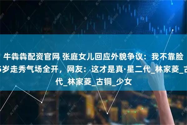 牛犇犇配资官网 张庭女儿回应外貌争议：我不靠脸吃饭！15岁走秀气场全开，网友：这才是真·星二代_林家菱_古铜_少女