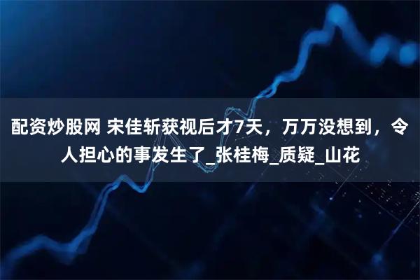 配资炒股网 宋佳斩获视后才7天，万万没想到，令人担心的事发生了_张桂梅_质疑_山花