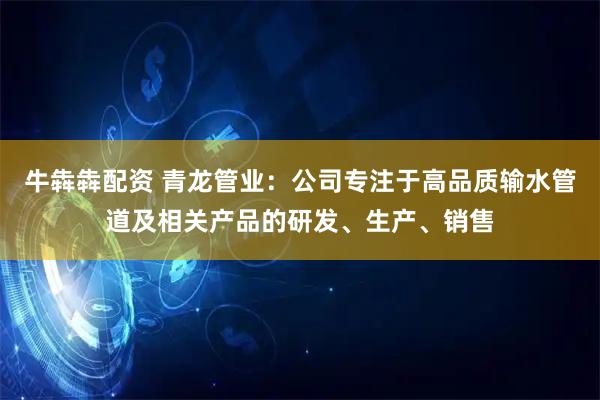 牛犇犇配资 青龙管业：公司专注于高品质输水管道及相关产品的研发、生产、销售