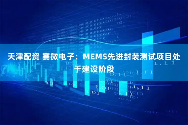 天津配资 赛微电子：MEMS先进封装测试项目处于建设阶段