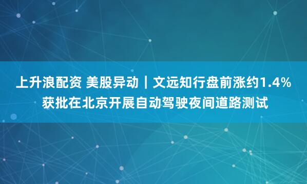 上升浪配资 美股异动｜文远知行盘前涨约1.4% 获批在北京开展自动驾驶夜间道路测试