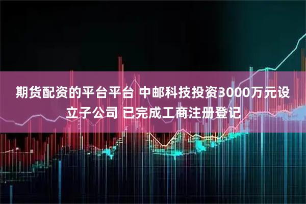 期货配资的平台平台 中邮科技投资3000万元设立子公司 已完成工商注册登记