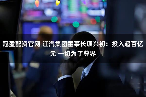冠盈配资官网 江汽集团董事长项兴初：投入超百亿元 一切为了尊界
