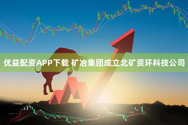 优益配资APP下载 矿冶集团成立北矿资环科技公司