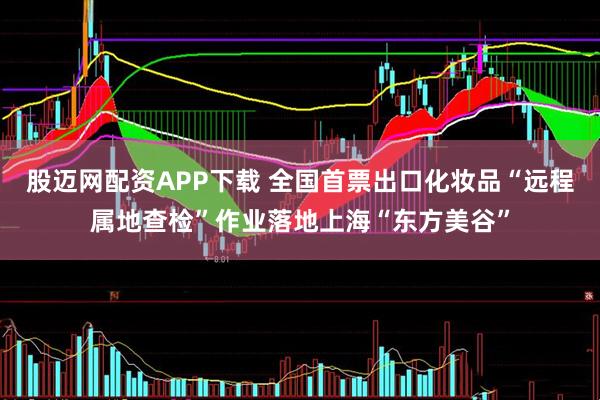 股迈网配资APP下载 全国首票出口化妆品“远程属地查检”作业落地上海“东方美谷”