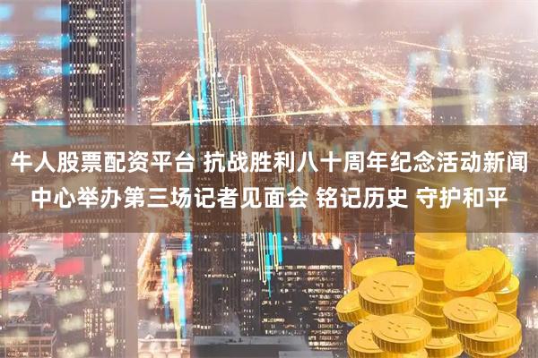 牛人股票配资平台 抗战胜利八十周年纪念活动新闻中心举办第三场记者见面会 铭记历史 守护和平