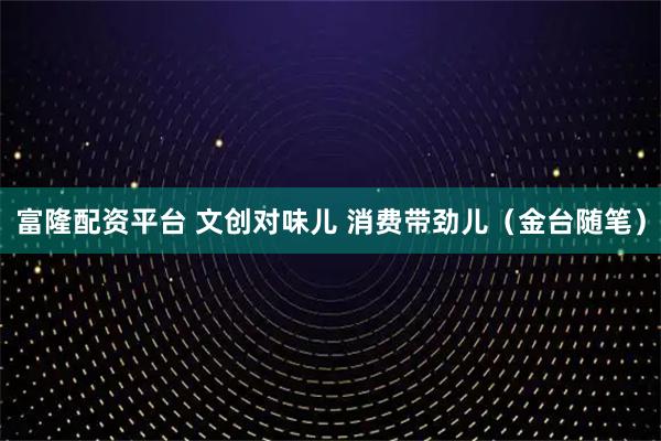富隆配资平台 文创对味儿 消费带劲儿（金台随笔）
