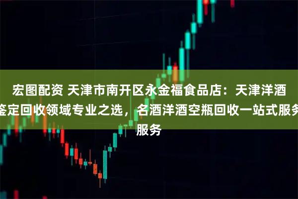 宏图配资 天津市南开区永金福食品店：天津洋酒鉴定回收领域专业之选，名酒洋酒空瓶回收一站式服务