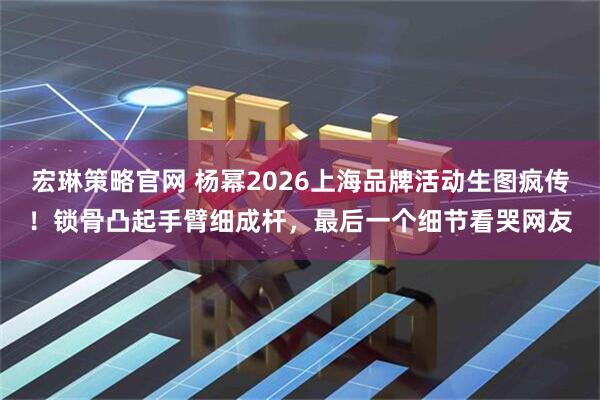宏琳策略官网 杨幂2026上海品牌活动生图疯传！锁骨凸起手臂细成杆，最后一个细节看哭网友